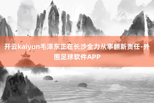 开云kaiyun毛泽东正在长沙全力从事翻新责任-外围足球软件APP