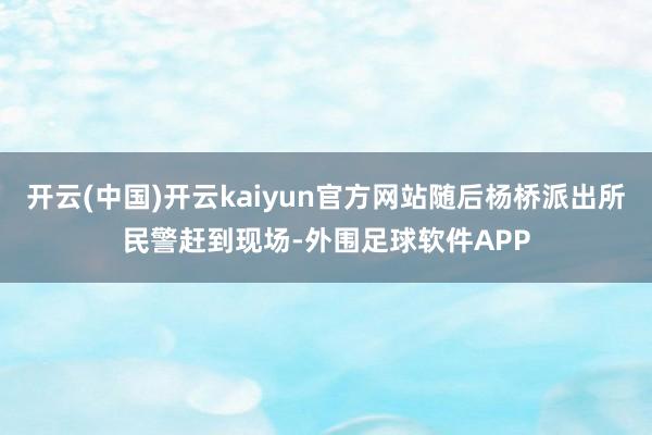 开云(中国)开云kaiyun官方网站随后杨桥派出所民警赶到现场-外围足球软件APP