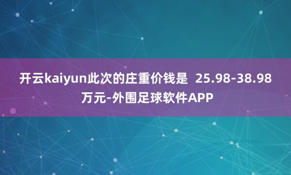 开云kaiyun此次的庄重价钱是  25.98-38.98 万元-外围足球软件APP
