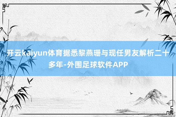 开云kaiyun体育据悉黎燕珊与现任男友解析二十多年-外围足球软件APP