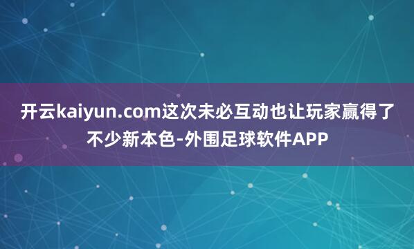 开云kaiyun.com这次未必互动也让玩家赢得了不少新本色-外围足球软件APP
