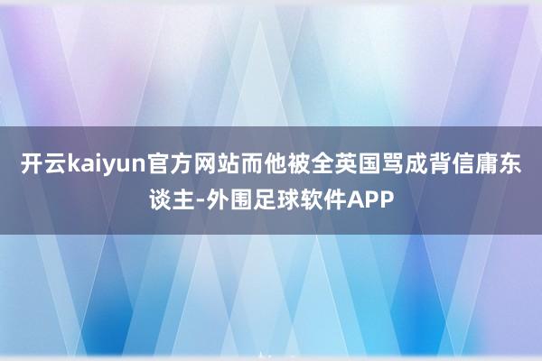 开云kaiyun官方网站而他被全英国骂成背信庸东谈主-外围足球软件APP