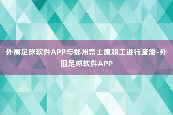 外围足球软件APP与郑州富士康职工进行疏浚-外围足球软件APP