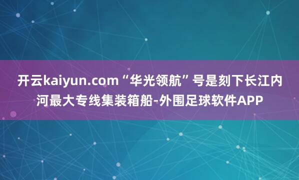 开云kaiyun.com“华光领航”号是刻下长江内河最大专线集装箱船-外围足球软件APP