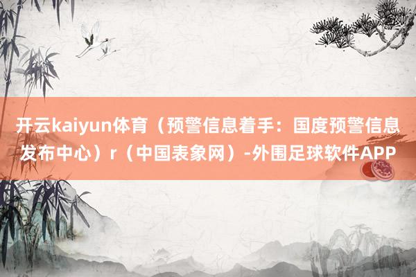 开云kaiyun体育（预警信息着手：国度预警信息发布中心）r（中国表象网）-外围足球软件APP