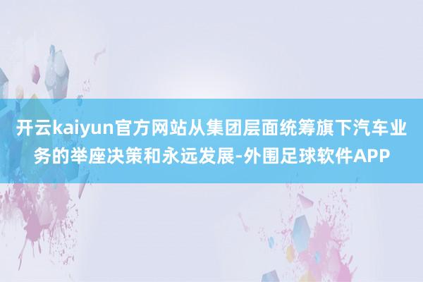 开云kaiyun官方网站从集团层面统筹旗下汽车业务的举座决策和永远发展-外围足球软件APP