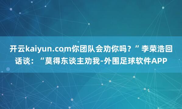 开云kaiyun.com你团队会劝你吗？”李荣浩回话谈：“莫得东谈主劝我-外围足球软件APP