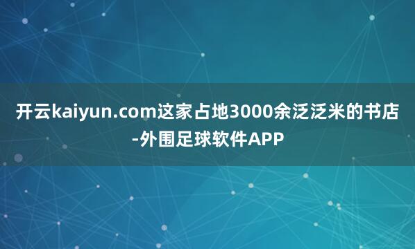 开云kaiyun.com这家占地3000余泛泛米的书店-外围足球软件APP